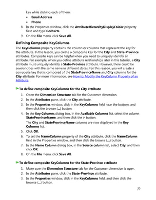 36
key while clicking each of them:
• Email Address
• Phone
8. In the Properties window, click the AttributeHierarchyDisplayFolder property
field and type Contacts.
9. On the File menu, click Save All.
Defining Composite KeyColumns
The KeyColumns property contains the column or columns that represent the key for
the attribute. In this lesson, you create a composite key for the City and State-Province
attributes. Composite keys can be helpful when you need to uniquely identify an
attribute. For example, when you define attribute relationships later in this tutorial, a City
attribute must uniquely identify a State-Province attribute. However, there could be
several cities with the same name in different states. For this reason, you will create a
composite key that is composed of the StateProvinceName and City columns for the
City attribute. For more information, see How to: Modify the KeyColumn Property of an
Attribute.
1. Open the Dimension Structure tab for the Customer dimension.
2. In the Attributes pane, click the City attribute.
3. In the Properties window, click in the KeyColumns field near the bottom, and
then click the browse (...) button.
4. In the Key Columns dialog box, in the Available Columns list, select the column
StateProvinceName, and then click the > button.
The City and StateProvinceName columns are now displayed in the Key
Columns list.
5. Click OK.
6. To set the NameColumn property of the City attribute, click the NameColumn
field in the Properties window, and then click the browse (...) button.
7. In the Name Column dialog box, in the Source column list, select City, and then
click OK.
8. On the File menu, click Save All.
1. Make sure the Dimension Structure tab for the Customer dimension is open.
2. In the Attributes pane, click the State-Province attribute.
3. In the Properties window, click in the KeyColumns field, and then click the
browse (...) button.
To define composite KeyColumns for the City attribute
To define composite KeyColumns for the State-Province attribute
 