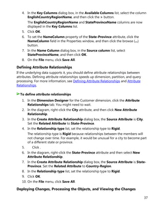 37
4. In the Key Columns dialog box, in the Available Columns list, select the column
EnglishCountryRegionName, and then click the > button.
The EnglishCountryRegionName and StateProvinceName columns are now
displayed in the Key Columns list.
5. Click OK.
6. To set the NameColumn property of the State-Province attribute, click the
NameColumn field in the Properties window, and then click the browse (...)
button.
7. In the Name Column dialog box, in the Source column list, select
StateProvinceName, and then click OK.
8. On the File menu, click Save All.
Defining Attribute Relationships
If the underlying data supports it, you should define attribute relationships between
attributes. Defining attribute relationships speeds up dimension, partition, and query
processing. For more information, see Defining Attribute Relationships and Attribute
Relationships.
1. In the Dimension Designer for the Customer dimension, click the Attribute
Relationships tab. You might need to wait.
2. In the diagram, right-click the City attribute, and then click New Attribute
Relationship.
3. In the Create Attribute Relationship dialog box, the Source Attribute is City.
Set the Related Attribute to State-Province.
4. In the Relationship type list, set the relationship type to Rigid.
The relationship type is Rigid because relationships between the members will
not change over time. For example, it would be unusual for a city to become part
of a different state or province.
5. Click .
6. In the diagram, right-click the State-Province attribute and then select New
Attribute Relationship.
7. In the Create Attribute Relationship dialog box, the Source Attribute is State-
Province. Set the Related Attribute to Country-Region.
8. In the Relationship type list, set the relationship type to Rigid.
9. Click OK.
10. On the File menu, click Save All.
Deploying Changes, Processing the Objects, and Viewing the Changes
To define attribute relationships
 