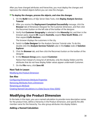 38
After you have changed attributes and hierarchies, you must deploy the changes and
reprocess the related objects before you can view the changes.
1. On the Build menu of SQL Server Data Tools, click Deploy Analysis Services
Tutorial.
2. After you receive the Deployment Completed Successfully message, click the
Browser tab of Dimension Designer for the Customer dimension, and then click
the Reconnect button on the left side of the toolbar of the designer.
3. Verify that Customer Geography is selected in the Hierarchy list, and then in the
browser pane, expand All, expand Australia, expand New South Wales, and
then expand Coffs Harbour.
The browser displays the customers in the city.
4. Switch to Cube Designer for the Analysis Services Tutorial cube. To do this,
double-click the Analysis Services Tutorial cube in the Cubes node of Solution
Explorer.
5. Click the Browser tab, and then click the Reconnect button on the toolbar of the
designer.
6. In the Measure Group pane, expand Customer.
Notice that instead of a long list of attributes, only the display folders and the
attributes that do not have display folder values appear underneath Customer.
7. On the File menu, click Save All.
Next Task in Lesson
Modifying the Product Dimension
See Also
Configuring Dimension Attribute Properties
Removing Attributes from a Dimension
Renaming an Attribute
Creating Named Calculations in a Data Source View (SSAS)
Modifying the Product Dimension
In the tasks in this topic, you use a named calculation to provide more descriptive names
for the product lines, define a hierarchy in the Product dimension, and specify the (All)
member name for the hierarchy. You also group attributes into display folders.
Adding a Named Calculation
To deploy the changes, process the objects, and view the changes
 