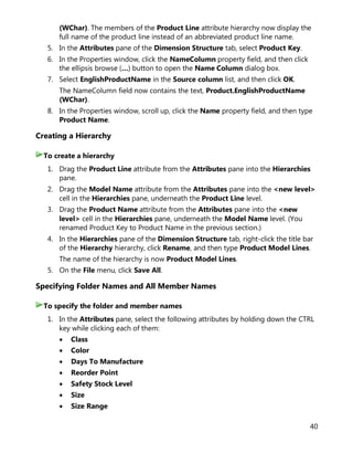 40
(WChar). The members of the Product Line attribute hierarchy now display the
full name of the product line instead of an abbreviated product line name.
5. In the Attributes pane of the Dimension Structure tab, select Product Key.
6. In the Properties window, click the NameColumn property field, and then click
the ellipsis browse (…) button to open the Name Column dialog box.
7. Select EnglishProductName in the Source column list, and then click OK.
The NameColumn field now contains the text, Product.EnglishProductName
(WChar).
8. In the Properties window, scroll up, click the Name property field, and then type
Product Name.
Creating a Hierarchy
1. Drag the Product Line attribute from the Attributes pane into the Hierarchies
pane.
2. Drag the Model Name attribute from the Attributes pane into the <new level>
cell in the Hierarchies pane, underneath the Product Line level.
3. Drag the Product Name attribute from the Attributes pane into the <new
level> cell in the Hierarchies pane, underneath the Model Name level. (You
renamed Product Key to Product Name in the previous section.)
4. In the Hierarchies pane of the Dimension Structure tab, right-click the title bar
of the Hierarchy hierarchy, click Rename, and then type Product Model Lines.
The name of the hierarchy is now Product Model Lines.
5. On the File menu, click Save All.
Specifying Folder Names and All Member Names
1. In the Attributes pane, select the following attributes by holding down the CTRL
key while clicking each of them:
• Class
• Color
• Days To Manufacture
• Reorder Point
• Safety Stock Level
• Size
• Size Range
To create a hierarchy
To specify the folder and member names
 