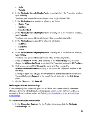 41
• Style
• Weight
2. In the AttributeHierarchyDisplayFolder property field in the Properties window,
type Stocking.
You have now grouped these attributes into a single display folder.
3. In the Attributes pane, select the following attributes:
• Dealer Price
• List Price
• Standard Cost
4. In the AttributeHierarchyDisplayFolder property cell in the Properties window,
type Financial.
You have now grouped these attributes into a second display folder.
5. In the Attributes pane, select the following attributes:
• End Date
• Start Date
• Status
6. In the AttributeHierarchyDisplayFolder property cell in the Properties window,
type History.
You have now grouped these attributes into a third display folder.
7. Select the Product Model Lines hierarchy in the Hierarchies pane, and then
change the AllMemberName property in the Properties window to All Products.
8. Click an open area of the Hierarchies pane, and then change the
AttributeAllMemberName property at the top of the Properties window to All
Products.
Clicking an open area lets you modify properties of the Product dimension itself.
You could also click Product at the top of the attributes list in the Attributes
pane.
9. On the File menu, click Save All.
Defining Attribute Relationships
If the underlying data supports it, you should define attribute relationships between
attributes. Defining attribute relationships speeds up dimension, partition, and query
processing. For more information, see Defining Attribute Relationships and Attribute
Relationships.
1. In the Dimension Designer for the Product dimension, click the Attribute
Relationships tab.
To define attribute relationships
 