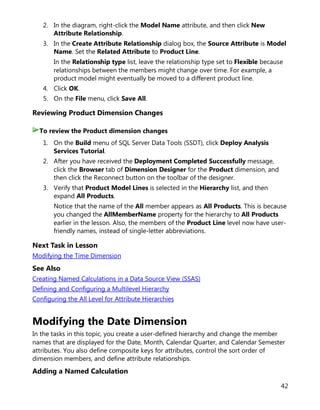 42
2. In the diagram, right-click the Model Name attribute, and then click New
Attribute Relationship.
3. In the Create Attribute Relationship dialog box, the Source Attribute is Model
Name. Set the Related Attribute to Product Line.
In the Relationship type list, leave the relationship type set to Flexible because
relationships between the members might change over time. For example, a
product model might eventually be moved to a different product line.
4. Click OK.
5. On the File menu, click Save All.
Reviewing Product Dimension Changes
1. On the Build menu of SQL Server Data Tools (SSDT), click Deploy Analysis
Services Tutorial.
2. After you have received the Deployment Completed Successfully message,
click the Browser tab of Dimension Designer for the Product dimension, and
then click the Reconnect button on the toolbar of the designer.
3. Verify that Product Model Lines is selected in the Hierarchy list, and then
expand All Products.
Notice that the name of the All member appears as All Products. This is because
you changed the AllMemberName property for the hierarchy to All Products
earlier in the lesson. Also, the members of the Product Line level now have user-
friendly names, instead of single-letter abbreviations.
Next Task in Lesson
Modifying the Time Dimension
See Also
Creating Named Calculations in a Data Source View (SSAS)
Defining and Configuring a Multilevel Hierarchy
Configuring the All Level for Attribute Hierarchies
Modifying the Date Dimension
In the tasks in this topic, you create a user-defined hierarchy and change the member
names that are displayed for the Date, Month, Calendar Quarter, and Calendar Semester
attributes. You also define composite keys for attributes, control the sort order of
dimension members, and define attribute relationships.
Adding a Named Calculation
To review the Product dimension changes
 