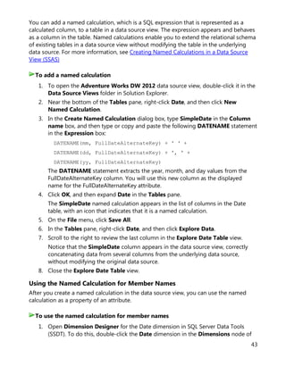 43
You can add a named calculation, which is a SQL expression that is represented as a
calculated column, to a table in a data source view. The expression appears and behaves
as a column in the table. Named calculations enable you to extend the relational schema
of existing tables in a data source view without modifying the table in the underlying
data source. For more information, see Creating Named Calculations in a Data Source
View (SSAS)
1. To open the Adventure Works DW 2012 data source view, double-click it in the
Data Source Views folder in Solution Explorer.
2. Near the bottom of the Tables pane, right-click Date, and then click New
Named Calculation.
3. In the Create Named Calculation dialog box, type SimpleDate in the Column
name box, and then type or copy and paste the following DATENAME statement
in the Expression box:
DATENAME(mm, FullDateAlternateKey) + ' ' +
DATENAME(dd, FullDateAlternateKey) + ', ' +
DATENAME(yy, FullDateAlternateKey)
The DATENAME statement extracts the year, month, and day values from the
FullDateAlternateKey column. You will use this new column as the displayed
name for the FullDateAlternateKey attribute.
4. Click OK, and then expand Date in the Tables pane.
The SimpleDate named calculation appears in the list of columns in the Date
table, with an icon that indicates that it is a named calculation.
5. On the File menu, click Save All.
6. In the Tables pane, right-click Date, and then click Explore Data.
7. Scroll to the right to review the last column in the Explore Date Table view.
Notice that the SimpleDate column appears in the data source view, correctly
concatenating data from several columns from the underlying data source,
without modifying the original data source.
8. Close the Explore Date Table view.
Using the Named Calculation for Member Names
After you create a named calculation in the data source view, you can use the named
calculation as a property of an attribute.
1. Open Dimension Designer for the Date dimension in SQL Server Data Tools
(SSDT). To do this, double-click the Date dimension in the Dimensions node of
To add a named calculation
To use the named calculation for member names
 