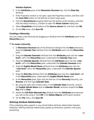 44
Solution Explorer.
2. In the Attributes pane of the Dimension Structure tab, click the Date Key
attribute.
3. If the Properties window is not open, open the Properties window, and then click
the Auto Hide button on the title bar so that it stays open.
4. Click the NameColumn property field near the bottom of the window, and then
click the ellipsis browse (…) button to open the Name Column dialog box.
5. Select SimpleDate at the bottom of the Source column list, and then click OK.
6. On the File menu, click Save All.
Creating a Hierarchy
You can create a new hierarchy by dragging an attribute from the Attributes pane to the
Hierarchies pane.
1. In Dimension Structure tab of the Dimension Designer for the Date dimension,
drag the Calendar Year attribute from the Attributes pane into the Hierarchies
pane.
2. Drag the Calendar Semester attribute from the Attributes pane into the <new
level> cell in the Hierarchies pane, underneath the Calendar Year level.
3. Drag the Calendar Quarter attribute from the Attributes pane into the <new
level> cell in the Hierarchies pane, underneath the Calendar Semester level.
4. Drag the English Month Name attribute from the Attributes pane into the
<new level> cell in the Hierarchies pane, underneath the Calendar Quarter
level.
5. Drag the Date Key attribute from the Attributes pane into the <new level> cell
in the Hierarchies pane, underneath the English Month Name level.
6. In the Hierarchies pane, right-click the title bar of the Hierarchy hierarchy, cick
Rename, and then type Calendar Date.
7. By using the right-click context menu, in the Calendar Date hierarchy, rename
the English Month Name level to Calendar Month, and then rename the Date
Key level to Date.
8. Delete the Full Date Alternate Key attribute from the Attributes pane because
you will not be using it. Click OK in the Delete Objects confirmation window.
9. On the File menu, click Save All.
Defining Attribute Relationships
If the underlying data supports it, you should define attribute relationships between
attributes. Defining attribute relationships speeds up dimension, partition, and query
processing.
To create a hierarchy
 