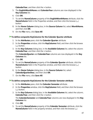 47
CalendarYear, and then click the > button.
5. The EnglishMonthName and CalendarYear columns are now displayed in the
Key Columns list.
6. Click OK.
7. To set the NameColumn property of the EnglishMonthName attribute, click the
NameColumn field in the Properties window, and then click the browse (...)
button.
8. In the Name Column dialog box, in the Source Column list, select MonthName,
and then click OK.
9. On the File menu, click Save All.
1. In the Attributes pane, click the Calendar Quarter attribute.
2. In the Properties window, click the KeyColumns field, and then click the browse
(...) button.
3. In the Key Columns dialog box, in the Available Columns list, select the column
CalendarYear, and then click the > button.
The CalendarQuarter and CalendarYear columns are now displayed in the Key
Columns list.
4. Click OK.
5. To set the NameColumn property of the Calendar Quarter attribute, click the
NameColumn field in the Properties window, and then click the browse (...)
button.
6. In the Name Column dialog box, in the Source Column list, select
CalendarQuarterDesc, and then click OK.
7. On the File menu, click Save All.
1. In the Attributes pane, click the Calendar Semester attribute.
2. In the Properties window, click the KeyColumns field, and then click the browse
(...) button.
3. In the Key Columns dialog box, in the Available Columns list, select the column,
CalendarYear, and then click the > button.
The CalendarSemester and CalendarYear columns are now displayed in the Key
Columns list.
4. Click OK.
5. To set the NameColumn property of the Calendar Semester attribute, click the
NameColumn field in the property window, and then click the browse (...)
To define composite KeyColumns for the Calendar Quarter attribute
To define composite KeyColumns for the Calendar Semester attribute
 