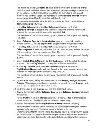 49
The members of the Calendar Semester attribute hierarchy are sorted by their
key value. With a composite key, the ordering of the member keys is based first
on the value of the first member key, and then on the value of the second
member key. In other words, the members of the Calendar Semester attribute
hierarchy are sorted first by semester and then by year.
3. In the Properties window, click the ellipsis browse button (...) to change the
KeyColumns property value.
4. In the Key Columns list of the Key Columns dialog box, verify that
CalendarSemester is selected, and then click the down arrow to reverse the
order of the members of this composite key. Click OK.
The members of the attribute hierarchy are now sorted first by year and then by
semester.
5. Select Calendar Quarter in the Attributes pane, and then click the ellipsis
browse button (...) for the KeyColumns property in the Properties window.
6. In the Key Columns list of the Key Columns dialog box, verify that
CalendarQuarter is selected, and then click the down arrow to reverse the order
of the members of this composite key. Click OK.
The members of the attribute hierarchy are now sorted first by year and then by
quarter.
7. Select English Month Name in the Attributes pane, and then click the ellipsis
button (...) for the KeyColumns property in the Properties window.
8. In the Key Columns list of the Key Columns dialog box, verify that
EnglishMonthName is selected, and then click the down arrow to reverse the
order of the members of this composite key. Click OK.
The members of the attribute hierarchy are now sorted first by year and then by
month.
9. On the Build menu of SQL Server Data Tools, click Deploy Analysis Services
Tutorial. When deployment has successfully completed, click the Browser tab in
Dimension Designer for the Date dimension.
10. On the toolbar of the Browser tab, click the Reconnect button.
11. Review the members of the Calendar Quarter and Calendar Semester attribute
hierarchies.
Notice that the members of these hierarchies are now sorted in chronological
order, by year and then by quarter or semester, respectively.
12. Review the members of the English Month Name attribute hierarchy.
Notice that the members of the hierarchy are now sorted first by year and then
alphabetically by month. This is because the data type for the
EnglishCalendarMonth column in the data source view is a string column, based
on the nvarchar data type in the underlying relational database. For information
about how to enable the months to be sorted chronologically within each year,
 
