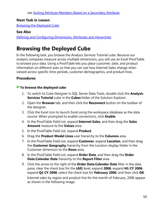 50
see Sorting Attribute Members Based on a Secondary Attribute.
Next Task in Lesson
Browsing the Deployed Cube
See Also
Defining and Configuring Dimensions, Attributes and Hierarchies
Browsing the Deployed Cube
In the following task, you browse the Analysis Services Tutorial cube. Because our
analysis compares measure across multiple dimensions, you will use an Excel PivotTable
to browse your data. Using a PivotTable lets you place customer, date, and product
information on different axes so that you can see how Internet Sales change when
viewed across specific time periods, customer demographics, and product lines.
Procedures
1. To switch to Cube Designer in SQL Server Data Tools, double-click the Analysis
Services Tutorial cube in the Cubes folder of the Solution Explorer.
2. Open the Browser tab, and then click the Reconnect button on the toolbar of
the designer.
3. Click the Excel icon to launch Excel using the workspace database as the data
source. When prompted to enable connections, click Enable.
4. In the PivotTable Field List, expand Internet Sales, and then drag the Sales
Amount measure to the Values area.
5. In the PivotTable Field List, expand Product.
6. Drag the Product Model Lines user hierarchy to the Columns area.
7. In the PivotTable Field List, expand Customer, expand Location, and then drag
the Customer Geography hierarchy from the Location display folder in the
Customer dimension to the Rows area.
8. In the PivotTable Field List, expand Order Date, and then drag the Order
Date.Calendar Date hierarchy to the Report Filter area.
9. Click the arrow to the right of the Order Date.Calendar Date filter in the data
pane, clear the check box for the (All) level, expand 2006, expand H1 CY 2006,
expand Q1 CY 2006, select the check box for February 2006, and then click OK.
Internet sales by region and product line for the month of February, 2006 appear
as shown in the following image.
To browse the deployed cube
 