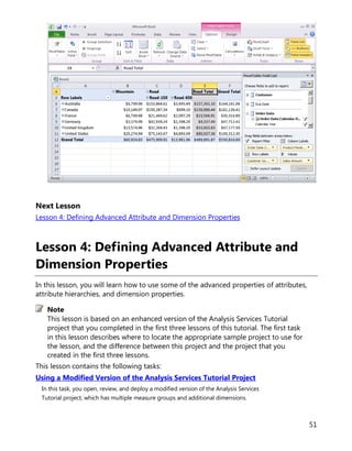 51
Next Lesson
Lesson 4: Defining Advanced Attribute and Dimension Properties
Lesson 4: Defining Advanced Attribute and
Dimension Properties
In this lesson, you will learn how to use some of the advanced properties of attributes,
attribute hierarchies, and dimension properties.
This lesson is based on an enhanced version of the Analysis Services Tutorial
project that you completed in the first three lessons of this tutorial. The first task
in this lesson describes where to locate the appropriate sample project to use for
the lesson, and the difference between this project and the project that you
created in the first three lessons.
This lesson contains the following tasks:
Using a Modified Version of the Analysis Services Tutorial Project
In this task, you open, review, and deploy a modified version of the Analysis Services
Tutorial project, which has multiple measure groups and additional dimensions.
Note
 