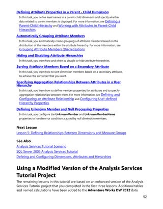 52
Defining Attribute Properties in a Parent - Child Dimension
In this task, you define level names in a parent-child dimension and specify whether
data related to parent members is displayed. For more information, see Defining a
Parent-Child Hierarchy and Working with Attributes in Parent-Child
Hierarchies.
Automatically Grouping Attribute Members
In this task, you automatically create groupings of attribute members based on the
distribution of the members within the attribute hierarchy. For more information, see
Grouping Attribute Members (Discretization).
Hiding and Disabling Attribute Hierarchies
In this task, you learn how and when to disable or hide attribute hierarchies.
Sorting Attribute Members Based on a Secondary Attribute
In this task, you learn how to sort dimension members based on a secondary attribute,
to achieve the sort order that you want.
Specifying Aggregation Relationships Between Attributes in a User
Hierarchy
In this task, you learn how to define member properties for attributes and to specify
aggregation relationships between them. For more information, see Defining and
Configuring an Attribute Relationship and Configuring User-defined
Hierarchy Properties.
Defining Unknown Member and Null Processing Properties
In this task, you configure the UnknownMember and UnknownMemberName
properties to handle error conditions caused by null dimension members.
Next Lesson
Lesson 5: Defining Relationships Between Dimensions and Measure Groups
See Also
Analysis Services Tutorial Scenario
SQL Server 2005 Analysis Services Tutorial
Defining and Configuring Dimensions, Attributes and Hierarchies
Using a Modified Version of the Analysis Services
Tutorial Project
The remaining lessons in this tutorial are based on an enhanced version of the Analysis
Services Tutorial project that you completed in the first three lessons. Additional tables
and named calculations have been added to the Adventure Works DW 2012 data
 