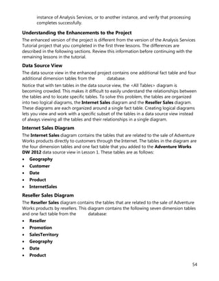 54
instance of Analysis Services, or to another instance, and verify that processing
completes successfully.
Understanding the Enhancements to the Project
The enhanced version of the project is different from the version of the Analysis Services
Tutorial project that you completed in the first three lessons. The differences are
described in the following sections. Review this information before continuing with the
remaining lessons in the tutorial.
Data Source View
The data source view in the enhanced project contains one additional fact table and four
additional dimension tables from the database.
Notice that with ten tables in the data source view, the <All Tables> diagram is
becoming crowded. This makes it difficult to easily understand the relationships between
the tables and to locate specific tables. To solve this problem, the tables are organized
into two logical diagrams, the Internet Sales diagram and the Reseller Sales diagram.
These diagrams are each organized around a single fact table. Creating logical diagrams
lets you view and work with a specific subset of the tables in a data source view instead
of always viewing all the tables and their relationships in a single diagram.
Internet Sales Diagram
The Internet Sales diagram contains the tables that are related to the sale of Adventure
Works products directly to customers through the Internet. The tables in the diagram are
the four dimension tables and one fact table that you added to the Adventure Works
DW 2012 data source view in Lesson 1. These tables are as follows:
• Geography
• Customer
• Date
• Product
• InternetSales
Reseller Sales Diagram
The Reseller Sales diagram contains the tables that are related to the sale of Adventure
Works products by resellers. This diagram contains the following seven dimension tables
and one fact table from the database:
• Reseller
• Promotion
• SalesTerritory
• Geography
• Date
• Product
 