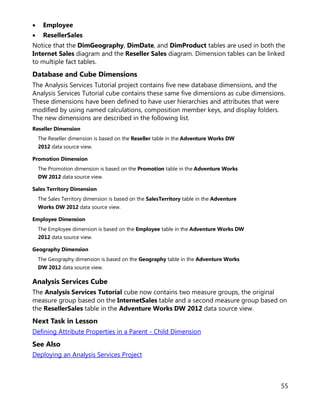 55
• Employee
• ResellerSales
Notice that the DimGeography, DimDate, and DimProduct tables are used in both the
Internet Sales diagram and the Reseller Sales diagram. Dimension tables can be linked
to multiple fact tables.
Database and Cube Dimensions
The Analysis Services Tutorial project contains five new database dimensions, and the
Analysis Services Tutorial cube contains these same five dimensions as cube dimensions.
These dimensions have been defined to have user hierarchies and attributes that were
modified by using named calculations, composition member keys, and display folders.
The new dimensions are described in the following list.
Reseller Dimension
The Reseller dimension is based on the Reseller table in the Adventure Works DW
2012 data source view.
Promotion Dimension
The Promotion dimension is based on the Promotion table in the Adventure Works
DW 2012 data source view.
Sales Territory Dimension
The Sales Territory dimension is based on the SalesTerritory table in the Adventure
Works DW 2012 data source view.
Employee Dimension
The Employee dimension is based on the Employee table in the Adventure Works DW
2012 data source view.
Geography Dimension
The Geography dimension is based on the Geography table in the Adventure Works
DW 2012 data source view.
Analysis Services Cube
The Analysis Services Tutorial cube now contains two measure groups, the original
measure group based on the InternetSales table and a second measure group based on
the ResellerSales table in the Adventure Works DW 2012 data source view.
Next Task in Lesson
Defining Attribute Properties in a Parent - Child Dimension
See Also
Deploying an Analysis Services Project
 