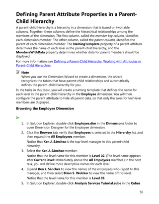 56
Defining Parent Attribute Properties in a Parent-
Child Hierarchy
A parent-child hierarchy is a hierarchy in a dimension that is based on two table
columns. Together, these columns define the hierarchical relationships among the
members of the dimension. The first column, called the member key column, identifies
each dimension member. The other column, called the parent column, identifies the
parent of each dimension member. The NamingTemplate property of a parent attribute
determines the name of each level in the parent-child hierarchy, and the
MembersWithData property determines whether data for parent members should be
displayed.
For more information, see Defining a Parent-Child Hierarchy, Working with Attributes in
Parent-Child Hierarchies
When you use the Dimension Wizard to create a dimension, the wizard
recognizes the tables that have parent-child relationships and automatically
defines the parent-child hierarchy for you.
In the tasks in this topic, you will create a naming template that defines the name for
each level in the parent-child hierarchy in the Employee dimension. You will then
configure the parent attribute to hide all parent data, so that only the sales for leaf-level
members are displayed.
Browsing the Employee Dimension
1. In Solution Explorer, double-click Employee.dim in the Dimensions folder to
open Dimension Designer for the Employee dimension.
2. Click the Browser tab, verify that Employees is selected in the Hierarchy list, and
then expand the All Employees member.
Notice that Ken J. Sánchez is the top-level manager in this parent-child
hierarchy.
3. Select the Ken J. Sánchez member.
Notice that the level name for this member is Level 02. (The level name appears
after Current level: immediately above the All Employees member.) In the next
task, you will define more descriptive names for each level.
4. Expand Ken J. Sánchez to view the names of the employees who report to this
manager, and then select Brian S. Welcker to view the name of this level.
Notice that the level name for this member is Level 03.
5. In Solution Explorer, double-click Analysis Services Tutorial.cube in the Cubes
Note
 