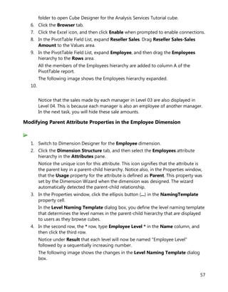 57
folder to open Cube Designer for the Analysis Services Tutorial cube.
6. Click the Browser tab.
7. Click the Excel icon, and then click Enable when prompted to enable connections.
8. In the PivotTable Field List, expand Reseller Sales. Drag Reseller Sales-Sales
Amount to the Values area.
9. In the PivotTable Field List, expand Employee, and then drag the Employees
hierarchy to the Rows area.
All the members of the Employees hierarchy are added to column A of the
PivotTable report.
The following image shows the Employees hierarchy expanded.
10.
Notice that the sales made by each manager in Level 03 are also displayed in
Level 04. This is because each manager is also an employee of another manager.
In the next task, you will hide these sale amounts.
Modifying Parent Attribute Properties in the Employee Dimension
1. Switch to Dimension Designer for the Employee dimension.
2. Click the Dimension Structure tab, and then select the Employees attribute
hierarchy in the Attributes pane.
Notice the unique icon for this attribute. This icon signifies that the attribute is
the parent key in a parent-child hierarchy. Notice also, in the Properties window,
that the Usage property for the attribute is defined as Parent. This property was
set by the Dimension Wizard when the dimension was designed. The wizard
automatically detected the parent-child relationship.
3. In the Properties window, click the ellipsis button (...) in the NamingTemplate
property cell.
In the Level Naming Template dialog box, you define the level naming template
that determines the level names in the parent-child hierarchy that are displayed
to users as they browse cubes.
4. In the second row, the * row, type Employee Level * in the Name column, and
then click the third row.
Notice under Result that each level will now be named "Employee Level"
followed by a sequentially increasing number.
The following image shows the changes in the Level Naming Template dialog
box.
 