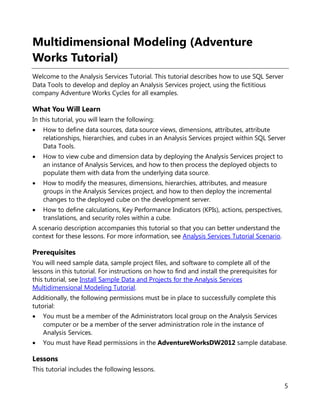 5
Multidimensional Modeling (Adventure
Works Tutorial)
Welcome to the Analysis Services Tutorial. This tutorial describes how to use SQL Server
Data Tools to develop and deploy an Analysis Services project, using the fictitious
company Adventure Works Cycles for all examples.
What You Will Learn
In this tutorial, you will learn the following:
• How to define data sources, data source views, dimensions, attributes, attribute
relationships, hierarchies, and cubes in an Analysis Services project within SQL Server
Data Tools.
• How to view cube and dimension data by deploying the Analysis Services project to
an instance of Analysis Services, and how to then process the deployed objects to
populate them with data from the underlying data source.
• How to modify the measures, dimensions, hierarchies, attributes, and measure
groups in the Analysis Services project, and how to then deploy the incremental
changes to the deployed cube on the development server.
• How to define calculations, Key Performance Indicators (KPIs), actions, perspectives,
translations, and security roles within a cube.
A scenario description accompanies this tutorial so that you can better understand the
context for these lessons. For more information, see Analysis Services Tutorial Scenario.
Prerequisites
You will need sample data, sample project files, and software to complete all of the
lessons in this tutorial. For instructions on how to find and install the prerequisites for
this tutorial, see Install Sample Data and Projects for the Analysis Services
Multidimensional Modeling Tutorial.
Additionally, the following permissions must be in place to successfully complete this
tutorial:
• You must be a member of the Administrators local group on the Analysis Services
computer or be a member of the server administration role in the instance of
Analysis Services.
• You must have Read permissions in the AdventureWorksDW2012 sample database.
Lessons
This tutorial includes the following lessons.
 