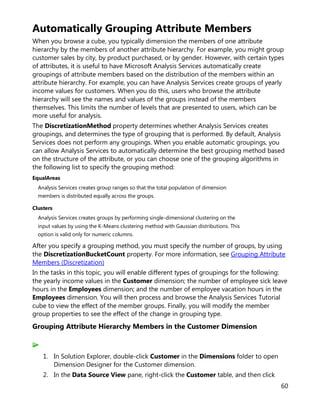 60
Automatically Grouping Attribute Members
When you browse a cube, you typically dimension the members of one attribute
hierarchy by the members of another attribute hierarchy. For example, you might group
customer sales by city, by product purchased, or by gender. However, with certain types
of attributes, it is useful to have Microsoft Analysis Services automatically create
groupings of attribute members based on the distribution of the members within an
attribute hierarchy. For example, you can have Analysis Services create groups of yearly
income values for customers. When you do this, users who browse the attribute
hierarchy will see the names and values of the groups instead of the members
themselves. This limits the number of levels that are presented to users, which can be
more useful for analysis.
The DiscretizationMethod property determines whether Analysis Services creates
groupings, and determines the type of grouping that is performed. By default, Analysis
Services does not perform any groupings. When you enable automatic groupings, you
can allow Analysis Services to automatically determine the best grouping method based
on the structure of the attribute, or you can choose one of the grouping algorithms in
the following list to specify the grouping method:
EqualAreas
Analysis Services creates group ranges so that the total population of dimension
members is distributed equally across the groups.
Clusters
Analysis Services creates groups by performing single-dimensional clustering on the
input values by using the K-Means clustering method with Gaussian distributions. This
option is valid only for numeric columns.
After you specify a grouping method, you must specify the number of groups, by using
the DiscretizationBucketCount property. For more information, see Grouping Attribute
Members (Discretization)
In the tasks in this topic, you will enable different types of groupings for the following:
the yearly income values in the Customer dimension; the number of employee sick leave
hours in the Employees dimension; and the number of employee vacation hours in the
Employees dimension. You will then process and browse the Analysis Services Tutorial
cube to view the effect of the member groups. Finally, you will modify the member
group properties to see the effect of the change in grouping type.
Grouping Attribute Hierarchy Members in the Customer Dimension
1. In Solution Explorer, double-click Customer in the Dimensions folder to open
Dimension Designer for the Customer dimension.
2. In the Data Source View pane, right-click the Customer table, and then click
 