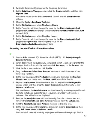63
1. Switch to Dimension Designer for the Employee dimension.
2. In the Data Source View pane, right-click the Employee table, and then click
Explore Data.
Notice the values for the SickLeaveHours column and the VacationHours
column.
3. Close the Explore Employee Table tab.
4. In the Attributes pane, select Sick Leave Hours.
5. In the Properties window, change the value for the DiscretizationMethod
property to Clusters and change the value for the DiscretizationBucketCount
property to 5.
6. In the Attributes pane, select Vacation Hours.
7. In the Properties window, change the value for the DiscretizationMethod
property to Equal Areas and change the value for the
DiscretizationBucketCount property to 5.
Browsing the Modified Attribute Hierarchies
1. On the Build menu of SQL Server Data Tools (SSDT), click Deploy Analysis
Services Tutorial.
2. When deployment has successfully completed, switch to Cube Designer for the
Analysis Services Tutorial cube, and then click Reconnect on the Browser tab.
3. Click the Excel icon, and then click Enable.
4. Drag the Internet Sales-Sales Amount measure to the Values area of the
PivotTable Field List.
5. In the field list, expand the Product dimension, and then drag the Product
Model Lines user hierarchy to the Row Labels area of the field list.
6. Expand the Customer dimension in the field list, expand the Demographic
display folder, and then drag the Yearly Income attribute hierarchy to the
Column Labels area.
The members of the Yearly Income attribute hierarchy are now grouped into six
buckets, including a bucket for sales to customers whose yearly income is
unknown. Not all buckets are displayed.
7. Remove the Yearly Income attribute hierarchy from the columns area and
remove the Internet Sales-Sales Amount measure from the Values area.
8. Add the Reseller Sales-Sales Amount measure to the data area.
9. In the field list, expand the Employee dimension, expand Organization, then
drag Sick Leave Hours to Column Labels.
Notice that all sales are made by employees within one of two groups. Notice
 
