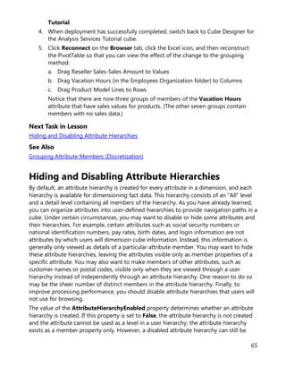 65
Tutorial.
4. When deployment has successfully completed, switch back to Cube Designer for
the Analysis Services Tutorial cube.
5. Click Reconnect on the Browser tab, click the Excel icon, and then reconstruct
the PivotTable so that you can view the effect of the change to the grouping
method:
a. Drag Reseller Sales-Sales Amount to Values
b. Drag Vacation Hours (in the Employees Organization folder) to Columns
c. Drag Product Model Lines to Rows
Notice that there are now three groups of members of the Vacation Hours
attribute that have sales values for products. (The other seven groups contain
members with no sales data.)
Next Task in Lesson
Hiding and Disabling Attribute Hierarchies
See Also
Grouping Attribute Members (Discretization)
Hiding and Disabling Attribute Hierarchies
By default, an attribute hierarchy is created for every attribute in a dimension, and each
hierarchy is available for dimensioning fact data. This hierarchy consists of an "All" level
and a detail level containing all members of the hierarchy. As you have already learned,
you can organize attributes into user-defined hierarchies to provide navigation paths in a
cube. Under certain circumstances, you may want to disable or hide some attributes and
their hierarchies. For example, certain attributes such as social security numbers or
national identification numbers, pay rates, birth dates, and login information are not
attributes by which users will dimension cube information. Instead, this information is
generally only viewed as details of a particular attribute member. You may want to hide
these attribute hierarchies, leaving the attributes visible only as member properties of a
specific attribute. You may also want to make members of other attributes, such as
customer names or postal codes, visible only when they are viewed through a user
hierarchy instead of independently through an attribute hierarchy. One reason to do so
may be the sheer number of distinct members in the attribute hierarchy. Finally, to
improve processing performance, you should disable attribute hierarchies that users will
not use for browsing.
The value of the AttributeHierarchyEnabled property determines whether an attribute
hierarchy is created. If this property is set to False, the attribute hierarchy is not created
and the attribute cannot be used as a level in a user hierarchy; the attribute hierarchy
exists as a member property only. However, a disabled attribute hierarchy can still be
 