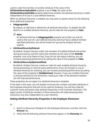 66
used to order the members of another attribute. If the value of the
AttributeHierarchyEnabled property is set to True, the value of the
AttributeHierarchyVisible property determines whether the attribute hierarchy is visible
independent of its use in a user-defined hierarchy.
When an attribute hierarchy is enabled, you may want to specify values for the following
three additional properties:
• IsAggregatable
By default, an (All) level is defined for all attribute hierarchies. To disable the (All)
level for an enabled attribute hierarchy, set the value for this property to False.
An attribute that has its IsAggregatable property set to false can only be
used as the root of a user-defined hierarchy and must have a default member
specified (otherwise, one will be chosen for you by the Analysis Services
engine).
• AttributeHierarchyOrdered
By default, Analysis Services orders the members of enabled attribute hierarchies
during processing, and then stores the members by the value of the OrderBy
property, such as by Name or Key. If you do not care about ordering, you can
increase processing performance by setting the value of this property to False.
• AttributeHierarchyOptimizedState
By default, Analysis Services creates an index for each enabled attribute hierarchy
during processing, to improve query performance. If you do not plan to use an
attribute hierarchy for browsing, you can increase processing performance by setting
the value of this property to NotOptimized. However, if you use a hidden hierarchy
as the key attribute for the dimension, creating an index of the attribute members
will still improve performance.
These properties do not apply if an attribute hierarchy is disabled.
In the tasks in this topic, you will disable social security numbers and other attributes in
the Employee dimension that will not be used for browsing. You will then hide the
customer name and postal code attribute hierarchies in the Customer dimension. The
large number of attribute members in these hierarchies will make browsing these
hierarchies very slow independent of a user hierarchy.
Setting Attribute Hierarchy Properties in the Employee Dimension
1. Switch to Dimension Designer for the Employee dimension, and then click the
Browser tab.
2. Verify that the following attribute hierarchies appear in the Hierarchy list:
Note
 