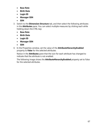 67
• Base Rate
• Birth Date
• Login ID
• Manager SSN
• SSN
3. Switch to the Dimension Structure tab, and then select the following attributes
in the Attributes pane. You can select multiple measures by clicking each while
holding down the CTRL key:
• Base Rate
• Birth Date
• Login ID
• Manager SSN
• SSN
4. In the Properties window, set the value of the AttributeHierarchyEnabled
property to False for the selected attributes.
Notice in the Attributes pane that the icon for each attribute has changed to
indicate that the attribute is not enabled.
The following image shows the AttributeHierarchyEnabled property set to False
for the selected attributes.
 