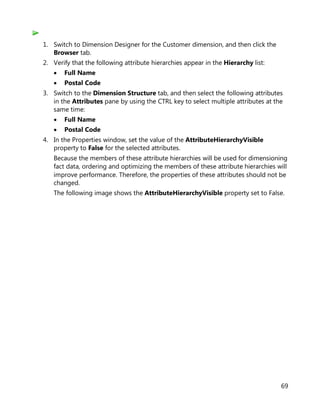 69
1. Switch to Dimension Designer for the Customer dimension, and then click the
Browser tab.
2. Verify that the following attribute hierarchies appear in the Hierarchy list:
• Full Name
• Postal Code
3. Switch to the Dimension Structure tab, and then select the following attributes
in the Attributes pane by using the CTRL key to select multiple attributes at the
same time:
• Full Name
• Postal Code
4. In the Properties window, set the value of the AttributeHierarchyVisible
property to False for the selected attributes.
Because the members of these attribute hierarchies will be used for dimensioning
fact data, ordering and optimizing the members of these attribute hierarchies will
improve performance. Therefore, the properties of these attributes should not be
changed.
The following image shows the AttributeHierarchyVisible property set to False.
 