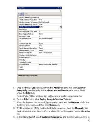 70
5. Drag the Postal Code attribute from the Attributes pane into the Customer
Geography user hierarchy in the Hierarchies and Levels pane, immediately
under the City level.
Notice that a hidden attribute can still become a level in a user hierarchy.
6. On the Build menu, click Deploy Analysis Services Tutorial.
7. When deployment has successfully completed, switch to the Browser tab for the
Customer dimension, and then click Reconnect.
8. Try to select either of the modified attribute hierarchies from the Hierarchy list.
Notice that neither of the modified attribute hierarchies appears in the Hierarchy
list.
9. In the Hierarchy list, select Customer Geography, and then browse each level in
 