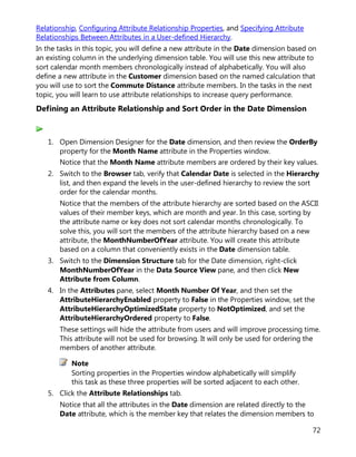 72
Relationship, Configuring Attribute Relationship Properties, and Specifying Attribute
Relationships Between Attributes in a User-defined Hierarchy.
In the tasks in this topic, you will define a new attribute in the Date dimension based on
an existing column in the underlying dimension table. You will use this new attribute to
sort calendar month members chronologically instead of alphabetically. You will also
define a new attribute in the Customer dimension based on the named calculation that
you will use to sort the Commute Distance attribute members. In the tasks in the next
topic, you will learn to use attribute relationships to increase query performance.
Defining an Attribute Relationship and Sort Order in the Date Dimension
1. Open Dimension Designer for the Date dimension, and then review the OrderBy
property for the Month Name attribute in the Properties window.
Notice that the Month Name attribute members are ordered by their key values.
2. Switch to the Browser tab, verify that Calendar Date is selected in the Hierarchy
list, and then expand the levels in the user-defined hierarchy to review the sort
order for the calendar months.
Notice that the members of the attribute hierarchy are sorted based on the ASCII
values of their member keys, which are month and year. In this case, sorting by
the attribute name or key does not sort calendar months chronologically. To
solve this, you will sort the members of the attribute hierarchy based on a new
attribute, the MonthNumberOfYear attribute. You will create this attribute
based on a column that conveniently exists in the Date dimension table.
3. Switch to the Dimension Structure tab for the Date dimension, right-click
MonthNumberOfYear in the Data Source View pane, and then click New
Attribute from Column.
4. In the Attributes pane, select Month Number Of Year, and then set the
AttributeHierarchyEnabled property to False in the Properties window, set the
AttributeHierarchyOptimizedState property to NotOptimized, and set the
AttributeHierarchyOrdered property to False.
These settings will hide the attribute from users and will improve processing time.
This attribute will not be used for browsing. It will only be used for ordering the
members of another attribute.
Note
Sorting properties in the Properties window alphabetically will simplify
this task as these three properties will be sorted adjacent to each other.
5. Click the Attribute Relationships tab.
Notice that all the attributes in the Date dimension are related directly to the
Date attribute, which is the member key that relates the dimension members to
 