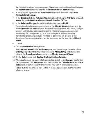 73
the facts in the related measure groups. There is no relationship defined between
the Month Name attribute and the Month Number Of Year attribute.
6. In the diagram, right-click the Month Name attribute and then select New
Attribute Relationship.
7. In the Create Attribute Relationship dialog box, the Source Attribute is Month
Name. Set the Related Attribute to Month Number Of Year.
8. In the Relationship type list, set the relationship type to Rigid.
The relationships between the members of the Month Name attribute and the
Month Number Of Year attribute will not change over time. As a result, Analysis
Services will not drop aggregations for this relationship during incremental
processing. If a change does occur, a processing error will occur during
incremental processing and you will need to perform a full process of the
dimension. You are now ready to set the sort order for the members of Month
Name.
9. Click .
10. Click the Dimension Structure tab.
11. Select Month Name in the Attributes pane, and then change the value of the
OrderBy property in the Properties window to AttributeKey and change the
value of the OrderByAttribute property to Month Number Of Year.
12. On the Build menu, click Deploy Analysis Services Tutorial.
13. When deployment has successfully completed, switch to the Browser tab for the
Date dimension, click Reconnect, and then browse the Calendar Date and Fiscal
Date user hierarchies to verify that months now sort in chronological order.
Notice that the months are now sorted in chronological order, as shown in the
following image.
 
