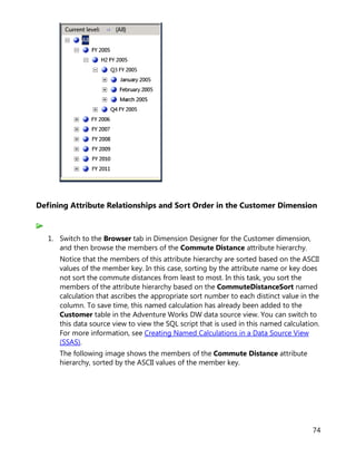 74
Defining Attribute Relationships and Sort Order in the Customer Dimension
1. Switch to the Browser tab in Dimension Designer for the Customer dimension,
and then browse the members of the Commute Distance attribute hierarchy.
Notice that the members of this attribute hierarchy are sorted based on the ASCII
values of the member key. In this case, sorting by the attribute name or key does
not sort the commute distances from least to most. In this task, you sort the
members of the attribute hierarchy based on the CommuteDistanceSort named
calculation that ascribes the appropriate sort number to each distinct value in the
column. To save time, this named calculation has already been added to the
Customer table in the Adventure Works DW data source view. You can switch to
this data source view to view the SQL script that is used in this named calculation.
For more information, see Creating Named Calculations in a Data Source View
(SSAS).
The following image shows the members of the Commute Distance attribute
hierarchy, sorted by the ASCII values of the member key.
 