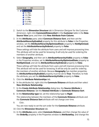 75
2. Switch to the Dimension Structure tab in Dimension Designer for the Customer
dimension, right-click CommuteDistanceSort in the Customer table in the Data
Source View pane, and then click New Attribute from Column.
3. In the Attributes pane, select Commute Distance Sort, and then set the
AttributeHierarchyEnabled property for this attribute to False in the Properties
window, set the AttributeHierarchyOptimizedState property to NotOptimized,
and set the AttributeHierarchyOrdered property to False.
These settings will hide the attribute from users and will improve processing time.
This attribute will not be used for browsing. It will only be used for ordering the
members of another attribute.
4. Select Geography, and then set its AttributeHierarchyVisible property to False
in the Properties window, set its AttributeHierarchyOptimizedState property to
NotOptimized, and set its AttributeHierarchyOrdered property to False.
These settings will hide the attribute from users and will improve processing time.
This attribute will not be used for browsing. It will be only be used for ordering
the members of another attribute. Because Geography has member properties,
its AttributeHierarchyEnabled property must be set to True. Therefore, to hide
the attribute, you set the AttributeHierarchyVisible property to False.
5. Click the Attribute Relationships tab.
6. In the attributes list, right-click the Commute Distance attribute and then select
New Attribute Relationship.
7. In the Create Attribute Relationship dialog box, the Source Attribute is
Commute Distance. Set the Related Attribute to Commute Distance Sort.
8. In the Relationship type list, set the relationship type to Rigid.
The relationship between the members of the Commute Distance attribute and
the Commute Distance Sort attribute will not change over time.
9. Click .
You are now ready to set the sort order for the Commute Distance attribute.
10. Click the Dimension Structure tab.
11. In the Attributes pane, select Commute Distance, and then change the value of
the OrderBy property in the Properties window to AttributeKey, and change the
 