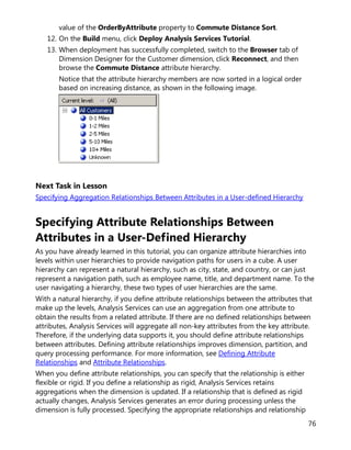 76
value of the OrderByAttribute property to Commute Distance Sort.
12. On the Build menu, click Deploy Analysis Services Tutorial.
13. When deployment has successfully completed, switch to the Browser tab of
Dimension Designer for the Customer dimension, click Reconnect, and then
browse the Commute Distance attribute hierarchy.
Notice that the attribute hierarchy members are now sorted in a logical order
based on increasing distance, as shown in the following image.
Next Task in Lesson
Specifying Aggregation Relationships Between Attributes in a User-defined Hierarchy
Specifying Attribute Relationships Between
Attributes in a User-Defined Hierarchy
As you have already learned in this tutorial, you can organize attribute hierarchies into
levels within user hierarchies to provide navigation paths for users in a cube. A user
hierarchy can represent a natural hierarchy, such as city, state, and country, or can just
represent a navigation path, such as employee name, title, and department name. To the
user navigating a hierarchy, these two types of user hierarchies are the same.
With a natural hierarchy, if you define attribute relationships between the attributes that
make up the levels, Analysis Services can use an aggregation from one attribute to
obtain the results from a related attribute. If there are no defined relationships between
attributes, Analysis Services will aggregate all non-key attributes from the key attribute.
Therefore, if the underlying data supports it, you should define attribute relationships
between attributes. Defining attribute relationships improves dimension, partition, and
query processing performance. For more information, see Defining Attribute
Relationships and Attribute Relationships.
When you define attribute relationships, you can specify that the relationship is either
flexible or rigid. If you define a relationship as rigid, Analysis Services retains
aggregations when the dimension is updated. If a relationship that is defined as rigid
actually changes, Analysis Services generates an error during processing unless the
dimension is fully processed. Specifying the appropriate relationships and relationship
 