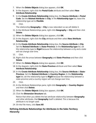 78
7. When the Delete Objects dialog box appears, click OK.
8. In the diagram, right-click the Postal Code attribute and then select New
Attribute Relationship.
9. In the Create Attribute Relationship dialog box, the Source Attribute is Postal
Code. Set the Related Attribute to City. In the Relationship type list, leave the
relationship type set to Flexible.
10. Click .
The relationship Geography-> City is now redundant so we will delete it.
11. In the Attribute Relationships pane, right-click Geography-> City and then click
Delete.
12. When the Delete Objects dialog box appears, click OK.
13. In the diagram, right-click the City attribute and then select New Attribute
Relationship.
14. In the Create Attribute Relationship dialog box, the Source Attribute is City.
Set the Related Attribute to State-Province. In the Relationship type list, set
the relationship type to Rigid because the relationship between a city and a state
will not change over time.
15. Click .
16. Right-click the arrow between Geography and State-Province and then click
Delete.
17. When the Delete Objects dialog box appears, click OK.
18. In the diagram, right-click the State-Province attribute and then select New
Attribute Relationship.
19. In the Create Attribute Relationship dialog box, the Source Attribute is State-
Province. Set the Related Attribute to Country-Region. In the Relationship
type list, set the relationship type to Rigid because the relationship between a
state-province and a country-region will not change over time.
20. Click .
21. In the Attribute Relationships pane, right-click Geography-> Country-Region
and then click Delete.
22. When the Delete Objects dialog box appears, click OK.
23. Click the Dimension Structure tab.
Notice that when you delete the last attribute relationship between Geography
and other attributes, that Geography itself is deleted. This is because the
attribute is no longer used.
24. On the File menu, click Save All.
Defining Attribute Relationships for Attributes in the Sales Territory
Hierarchy
 