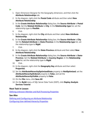 81
1. Open Dimension Designer for the Geography dimension, and then click the
Attribute Relationships tab.
2. In the diagram, right-click the Postal Code attribute and then select New
Attribute Relationship.
3. In the Create Attribute Relationship dialog box, the Source Attribute is Postal
Code. Set the Related Attribute to City. In the Relationship type list, set the
relationship type to Flexible.
4. Click .
5. In the diagram, right-click the City attribute and then select New Attribute
Relationship.
6. In the Create Attribute Relationship dialog box, the Source Attribute is City.
Set the Related Attribute to State-Province. In the Relationship type list, set
the relationship type to Rigid.
7. Click .
8. In the diagram, right-click the State-Province attribute and then select New
Attribute Relationship.
9. In the Create Attribute Relationship dialog box, the Source Attribute is State-
Province. Set the Related Attribute to Country-Region. In the Relationship
type list, set the relationship type to Rigid.
10. Click .
11. In the diagram, right-click the Geography Key attribute and then select
Properties.
12. Set the AttributeHierarchyOptimizedState property to NotOptimized, set the
AttributeHierarchyOrdered property to False, and set the
AttributeHierarchyVisible property to False.
13. On the File menu, click Save All.
14. On the Build menu of SQL Server Data Tools (SSDT), click Deploy Analysis
Services Tutorial.
Next Task in Lesson
Defining Unknown Member and Null Processing Properties
See Also
Defining and Configuring an Attribute Relationship
Configuring User-defined Hierarchy Properties
 