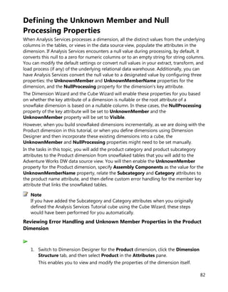82
Defining the Unknown Member and Null
Processing Properties
When Analysis Services processes a dimension, all the distinct values from the underlying
columns in the tables, or views in the data source view, populate the attributes in the
dimension. If Analysis Services encounters a null value during processing, by default, it
converts this null to a zero for numeric columns or to an empty string for string columns.
You can modify the default settings or convert null values in your extract, transform, and
load process (if any) of the underlying relational data warehouse. Additionally, you can
have Analysis Services convert the null value to a designated value by configuring three
properties: the UnknownMember and UnknownMemberName properties for the
dimension, and the NullProcessing property for the dimension's key attribute.
The Dimension Wizard and the Cube Wizard will enable these properties for you based
on whether the key attribute of a dimension is nullable or the root attribute of a
snowflake dimension is based on a nullable column. In these cases, the NullProcessing
property of the key attribute will be set to UnknownMember and the
UnknownMember property will be set to Visible.
However, when you build snowflaked dimensions incrementally, as we are doing with the
Product dimension in this tutorial, or when you define dimensions using Dimension
Designer and then incorporate these existing dimensions into a cube, the
UnknownMember and NullProcessing properties might need to be set manually.
In the tasks in this topic, you will add the product category and product subcategory
attributes to the Product dimension from snowflaked tables that you will add to the
Adventure Works DW data source view. You will then enable the UnknownMember
property for the Product dimension, specify Assembly Components as the value for the
UnknownMemberName property, relate the Subcategory and Category attributes to
the product name attribute, and then define custom error handling for the member key
attribute that links the snowflaked tables.
If you have added the Subcategory and Category attributes when you originally
defined the Analysis Services Tutorial cube using the Cube Wizard, these steps
would have been performed for you automatically.
Reviewing Error Handling and Unknown Member Properties in the Product
Dimension
1. Switch to Dimension Designer for the Product dimension, click the Dimension
Structure tab, and then select Product in the Attributes pane.
This enables you to view and modify the properties of the dimension itself.
Note
 