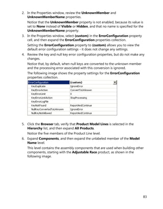 83
2. In the Properties window, review the UnknownMember and
UnknownMemberName properties.
Notice that the UnknownMember property is not enabled, because its value is
set to None instead of Visible or Hidden, and that no name is specified for the
UnknownMemberName property.
3. In the Properties window, select (custom) in the ErrorConfiguration property
cell, and then expand the ErrorConfiguration properties collection.
Setting the ErrorConfiguration property to (custom) allows you to view the
default error configuration settings - it does not change any settings.
4. Review the key and null key error configuration properties, but do not make any
changes.
Notice that, by default, when null keys are converted to the unknown member
and the processing error associated with this conversion is ignored.
The following image shows the property settings for the ErrorConfiguration
properties collection.
5. Click the Browser tab, verify that Product Model Lines is selected in the
Hierarchy list, and then expand All Products.
Notice the five members of the Product Line level.
6. Expand Components, and then expand the unlabeled member of the Model
Name level.
This level contains the assembly components that are used when building other
components, starting with the Adjustable Race product, as shown in the
following image.
 