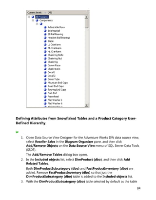 84
Defining Attributes from Snowflaked Tables and a Product Category User-
Defined Hierarchy
1. Open Data Source View Designer for the Adventure Works DW data source view,
select Reseller Sales in the Diagram Organizer pane, and then click
Add/Remove Objects on the Data Source View menu of SQL Server Data Tools
(SSDT).
The Add/Remove Tables dialog box opens.
2. In the Included objects list, select DimProduct (dbo), and then click Add
Related Tables.
Both DimProductSubcategory (dbo) and FactProductInventory (dbo) are
added. Remove FactProductInventory (dbo) so that just the
DimProductSubcategory (dbo) table is added to the Included objects list.
3. With the DimProductSubcategory (dbo) table selected by default as the table
 