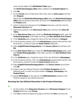 85
most recently added, click Add Related Tables again.
The DimProductCategory (dbo) table is added to the Included objects list.
4. Click OK.
5. On the Format menu of SQL Server Data Tools, point to Auto Layout, and then
click Diagram.
Notice that the DimProductSubcategory (dbo) table and DimProductCategory
(dbo) table are linked to each other, and also to the ResellerSales table through
the Product table.
6. Switch to Dimension Designer for the Product dimension, and then click the
Dimension Structure tab.
7. Right-click anywhere in the Data Source View pane, and then click Show All
Tables.
8. In the Data Source View pane, locate the DimProductCategory table, right-click
ProductCategoryKey in that table, and then click New Attribute from Column.
9. In the Attributes pane, change the name of this new attribute to Category.
10. In the Properties window, click in the NameColumn property field and then click
the browse (…) button to open the Name Column dialog box.
11. Select EnglishProductCategoryName in the Source column list and then click
OK.
12. In the Data Source View pane, locate the DimProductSubcategory table, right-
click ProductSubcategoryKey in that table, and then click New Attribute from
Column.
13. In the Attributes pane, change the name of this new attribute to Subcategory.
14. In the Properties window, click in the NameColumn property field and then click
the browse (…) button to open the Name Column dialog box.
15. Select EnglishProductSubcategoryName in the Source column list and then
click OK.
16. Create a new user-defined hierarchy called Product Categories with the
following levels, in order from top to bottom: Category, Subcategory, and
Product Name.
17. Specify All Products as the value for the AllMemberName property of the
Product Categories user-defined hierarchy.
Browsing the User-Defined Hierarchies in the Product Dimension
1. On the toolbar of the Dimension Structure tab of Dimension Designer for the
Product dimension, click Process.
2. Click Yes to build and deploy the project, and then click Run to process the
 