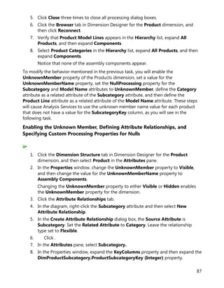 87
5. Click Close three times to close all processing dialog boxes.
6. Click the Browser tab in Dimension Designer for the Product dimension, and
then click Reconnect.
7. Verify that Product Model Lines appears in the Hierarchy list, expand All
Products, and then expand Components.
8. Select Product Categories in the Hierarchy list, expand All Products, and then
expand Components.
Notice that none of the assembly components appear.
To modify the behavior mentioned in the previous task, you will enable the
UnknownMember property of the Products dimension, set a value for the
UnknownMemberName property, set the NullProcessing property for the
Subcategory and Model Name attributes to UnknownMember, define the Category
attribute as a related attribute of the Subcategory attribute, and then define the
Product Line attribute as a related attribute of the Model Name attribute. These steps
will cause Analysis Services to use the unknown member name value for each product
that does not have a value for the SubcategoryKey column, as you will see in the
following task.
Enabling the Unknown Member, Defining Attribute Relationships, and
Specifying Custom Processing Properties for Nulls
1. Click the Dimension Structure tab in Dimension Designer for the Product
dimension, and then select Product in the Attributes pane.
2. In the Properties window, change the UnknownMember property to Visible,
and then change the value for the UnknownMemberName property to
Assembly Components.
Changing the UnknownMember property to either Visible or Hidden enables
the UnknownMember property for the dimension.
3. Click the Attribute Relationships tab.
4. In the diagram, right-click the Subcategory attribute and then select New
Attribute Relationship.
5. In the Create Attribute Relationship dialog box, the Source Attribute is
Subcategory. Set the Related Attribute to Category. Leave the relationship
type set to Flexible.
6. Click .
7. In the Attributes pane, select Subcategory.
8. In the Properties window, expand the KeyColumns property and then expand the
DimProductSubcategory.ProductSubcategoryKey (Integer) property.
 