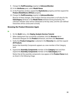 88
9. Change the NullProcessing property to UnknownMember.
10. In the Attributes pane, select Model Name.
11. In the Properties window, expand the KeyColumns property and then expand the
Product.ModelName (WChar) property.
12. Change the NullProcessing property to UnknownMember.
Because of these changes, when Analysis Services encounters a null value for the
Subcategory attribute or the Model Name attribute during processing, the
unknown member value will be substituted as the key value, and the user-defined
hierarchies will be constructed correctly.
Browsing the Product Dimension Again
1. On the Build menu, click Deploy Analysis Services Tutorial.
2. When deployment has successfully completed, click the Browser tab in
Dimension Designer for the Product dimension, and then click Reconnect.
3. Verify that Product Categories is selected in the Hierarchy list, and then expand
All Products.
Notice that Assembly Components appears as a new member of the Category
level.
4. Expand the Assembly Components member of the Category level and then
expand the Assembly Components member of the Subcategory level.
Notice that all the assembly components now appear at the Product Name level,
as shown in the following image.
 