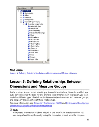 89
Next Lesson
Lesson 5: Defining Relationships Between Dimensions and Measure Groups
Lesson 5: Defining Relationships Between
Dimensions and Measure Groups
In the previous lessons in this tutorial, you learned that database dimensions added to a
cube can be used as the basis for one or more cube dimensions. In this lesson, you learn
to define different types of relationships between cube dimensions and measure groups,
and to specify the properties of these relationships.
For more information, see Dimension Relationships (SSAS) and Defining and Configuring
Dimension Usage and Dimension Relationships.
Completed projects for all of the lessons in this tutorial are available online. You
can jump ahead to any lesson by using the completed project from the previous
Note
 