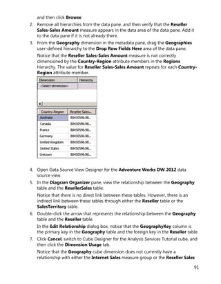 91
and then click Browse.
2. Remove all hierarchies from the data pane, and then verify that the Reseller
Sales-Sales Amount measure appears in the data area of the data pane. Add it
to the data pane if it is not already there.
3. From the Geography dimension in the metadata pane, drag the Geographies
user-defined hierarchy to the Drop Row Fields Here area of the data pane.
Notice that the Reseller Sales-Sales Amount measure is not correctly
dimensioned by the Country-Region attribute members in the Regions
hierarchy. The value for Reseller Sales-Sales Amount repeats for each Country-
Region attribute member.
4. Open Data Source View Designer for the Adventure Works DW 2012 data
source view.
5. In the Diagram Organizer pane, view the relationship between the Geography
table and the ResellerSales table.
Notice that there is no direct link between these tables. However, there is an
indirect link between these tables through either the Reseller table or the
SalesTerritory table.
6. Double-click the arrow that represents the relationship between the Geography
table and the Reseller table.
In the Edit Relationship dialog box, notice that the GeographyKey column is
the primary key in the Geography table and the foreign key in the Reseller table.
7. Click Cancel, switch to Cube Designer for the Analysis Services Tutorial cube, and
then click the Dimension Usage tab.
Notice that the Geography cube dimension does not currently have a
relationship with either the Internet Sales measure group or the Reseller Sales
 