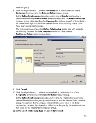 92
measure group.
8. Click the ellipsis button (…) in the Full Name cell at the intersection of the
Customer dimension and the Internet Sales measure group.
In the Define Relationship dialog box, notice that a Regular relationship is
defined between the DimCustomer dimension table and the FactInternetSales
measure group table based on the CustomerKey column in each of these tables.
All the relationships that you have defined within this tutorial up to this point
have been regular relationships.
The following image shows the Define Relationship dialog box with a regular
relationship between the DimCustomer dimension table and the
FactInternetSales measure group table.
9. Click Cancel.
10. Click the ellipsis button (…) in the unnamed cell at the intersection of the
Geography dimension and the Reseller Sales measure group.
In the Define Relationship dialog box, notice that no relationship is currently
defined between the Geography cube dimension and the Reseller Sales measure
group. You cannot define a regular relationship because there is no direct
relationship between the dimension table for the Geography dimension and the
fact table for the Reseller Sales measure group.
11. In the Select relationship type list, select Referenced.
 