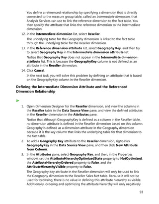 93
You define a referenced relationship by specifying a dimension that is directly
connected to the measure group table, called an intermediate dimension, that
Analysis Services can use to link the reference dimension to the fact table. You
then specify the attribute that links the reference dimension to the intermediate
dimension.
12. In the Intermediate dimension list, select Reseller.
The underlying table for the Geography dimension is linked to the fact table
through the underlying table for the Reseller dimension.
13. In the Reference dimension attribute list, select Geography Key, and then try
to select Geography Key in the Intermediate dimension attribute list.
Notice that Geography Key does not appear in the Intermediate dimension
attribute list. This is because the GeographyKey column is not defined as an
attribute in the Reseller dimension.
14. Click Cancel.
In the next task, you will solve this problem by defining an attribute that is based
on the GeographyKey column in the Reseller dimension.
Defining the Intermediate Dimension Attribute and the Referenced
Dimension Relationship
1. Open Dimension Designer for the Reseller dimension, and view the columns in
the Reseller table in the Data Source View pane, and view the defined attributes
in the Reseller dimension in the Attributes pane.
Notice that although GeographyKey is defined as a column in the Reseller table,
no dimension attribute is defined in the Reseller dimension based on this column.
Geography is defined as a dimension attribute in the Geography dimension
because it is the key column that links the underlying table for that dimension to
the fact table.
2. To add a Geography Key attribute to the Reseller dimension, right-click
GeographyKey in the Data Source View pane, and then click New Attribute
from Column.
3. In the Attributes pane, select Geography Key, and then, in the Properties
window, set the AttributeHierarchyOptimizedState property to NotOptimized,
the AttributeHierarchyOrdered property to False, and the
AttributeHierarchyVisible property to False.
The Geography Key attribute in the Reseller dimension will only be used to link
the Geography dimension to the Reseller Sales fact table. Because it will not be
used for browsing, there is no value in defining this attribute hierarchy as visible.
Additionally, ordering and optimizing the attribute hierarchy will only negatively
 