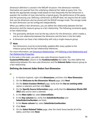96
dimension definition is stored in the MOLAP structure—the dimension members
themselves are queried from the underlying relational fact table at query time. You
decide the appropriate storage mode based on how frequently the fact dimension is
queried, the number of rows returned by a typical query, the performance of the query,
and the processing cost. Defining a dimension as ROLAP does not require that all cubes
that use the dimension also be stored with the ROLAP storage mode. The storage mode
for each dimension can be configured independently.
When you define a fact dimension, you can define the relationship between the fact
dimension and the measure group as a fact relationship. The following constraints apply
to fact relationships:
• The granularity attribute must be the key column for the dimension, which creates a
one-to-one relationship between the dimension and the facts in the fact table.
• A dimension can have a fact relationship with only a single measure group.
Fact dimensions must be incrementally updated after every update to the
measure group that the fact relationship references.
For more information, see Dimension Relationships, and Defining a Fact Relationship and
Fact Relationship Properties.
In the tasks in this topic, you add a new cube dimension based on the
CustomerPONumber column in the FactInternetSales fact table. You then define the
relationship between this new cube dimension and the Internet Sales measure group as
a fact relationship.
Defining the Internet Sales Orders Fact Dimension
1. In Solution Explorer, right-click Dimensions, and then click New Dimension.
2. On the Welcome to the Dimension Wizard page, click Next.
3. On the Select Creation Method page, verify that the Use an existing table
option is selected, and then click Next.
4. On the Specify Source Information page, verify that the Adventure Works DW
2012 data source view is selected.
5. In the Main table list, select InternetSales.
6. In the Key columns list, verify that SalesOrderNumber and
SalesOrderLineNumber are listed.
7. In the Name column list, select SalesOrderLineNumber.
8. Click Next.
9. On the Select Related Tables page, clear the check boxes beside all of the
tables, and then click Next.
Note
 