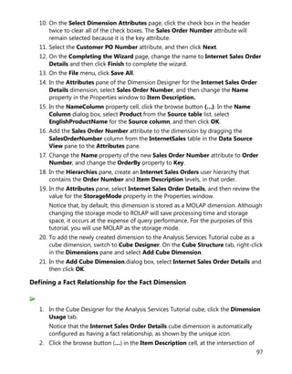 97
10. On the Select Dimension Attributes page, click the check box in the header
twice to clear all of the check boxes. The Sales Order Number attribute will
remain selected because it is the key attribute.
11. Select the Customer PO Number attribute, and then click Next.
12. On the Completing the Wizard page, change the name to Internet Sales Order
Details and then click Finish to complete the wizard.
13. On the File menu, click Save All.
14. In the Attributes pane of the Dimension Designer for the Internet Sales Order
Details dimension, select Sales Order Number, and then change the Name
property in the Properties window to Item Description.
15. In the NameColumn property cell, click the browse button (…). In the Name
Column dialog box, select Product from the Source table list, select
EnglishProductName for the Source column, and then click OK.
16. Add the Sales Order Number attribute to the dimension by dragging the
SalesOrderNumber column from the InternetSales table in the Data Source
View pane to the Attributes pane.
17. Change the Name property of the new Sales Order Number attribute to Order
Number, and change the OrderBy property to Key.
18. In the Hierarchies pane, create an Internet Sales Orders user hierarchy that
contains the Order Number and Item Description levels, in that order.
19. In the Attributes pane, select Internet Sales Order Details, and then review the
value for the StorageMode property in the Properties window.
Notice that, by default, this dimension is stored as a MOLAP dimension. Although
changing the storage mode to ROLAP will save processing time and storage
space, it occurs at the expense of query performance. For the purposes of this
tutorial, you will use MOLAP as the storage mode.
20. To add the newly created dimension to the Analysis Services Tutorial cube as a
cube dimension, switch to Cube Designer. On the Cube Structure tab, right-click
in the Dimensions pane and select Add Cube Dimension.
21. In the Add Cube Dimension.dialog box, select Internet Sales Order Details and
then click OK.
Defining a Fact Relationship for the Fact Dimension
1. In the Cube Designer for the Analysis Services Tutorial cube, click the Dimension
Usage tab.
Notice that the Internet Sales Order Details cube dimension is automatically
configured as having a fact relationship, as shown by the unique icon.
2. Click the browse button (…) in the Item Description cell, at the intersection of
 