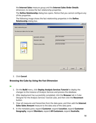 98
the Internet Sales measure group and the Internet Sales Order Details
dimension, to review the fact relationship properties.
The Define Relationship dialog box opens. Notice that you cannot configure any
of the properties.
The following image shows the fact relationship properties in the Define
Relationship dialog box.
3. Click Cancel.
Browsing the Cube by Using the Fact Dimension
1. On the Build menu, click Deploy Analysis Services Tutorial to deploy the
changes to the instance of Analysis Services and process the database.
2. After deployment has successfully completed, click the Browser tab in Cube
Designer for the Analysis Services Tutorial cube, and then click the Reconnect
button.
3. Clear all measures and hierarchies from the data pane, and then add the Internet
Sales-Sales Amount measure to the data area of the data pane.
4. In the metadata pane, expand Customer, expand Location, expand Customer
Geography, expand Members, expand All Customers, expand Australia,
 
