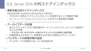 SQL Server 2014 の列ストアインデックス


更新可能な列ストアインデックス
(Updateable clustered columnstore indexes)



クラスター化列ストアインデックス (CCI) を使用することで更新が可能
SQL Server 2012 Parallel Data Warehouse ではすでに実装済みの機能




アーカイブデータ圧縮


列ストアインデックスに高圧縮のモード (COLUMNSTORE_ARCHIVE) を指定す
ることが可能






http://www.microsoft.com/ja-jp/sqlserver/2012/pdw/default.aspx

クラスター化 / 非クラスター化列ストアインデックスの両方に指定可能

圧縮効率は上がるが CPU 使用率も上がるので負荷とのトレードオフ

バッチモードの処理対象の追加


11

バッチモードで処理される JOIN 句が追加 等
SQLWorld★大阪#17

2013/09/14

 