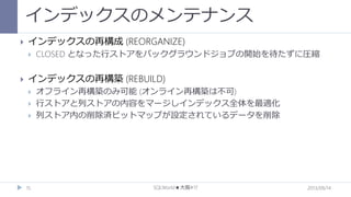 インデックスのメンテナンス


インデックスの再構成 (REORGANIZE)




CLOSED となった行ストアをバックグラウンドジョブの開始を待たずに圧縮

インデックスの再構築 (REBUILD)




15

オフライン再構築のみ可能 (オンライン再構築は不可)
行ストアと列ストアの内容をマージしインデックス全体を最適化
列ストア内の削除済ビットマップが設定されているデータを削除

SQLWorld★大阪#17

2013/09/14

 
