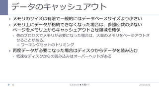 データのキャッシュアウト



メモリのサイズは有限で一般的にはデータベースサイズより小さい
メモリ上にデータが格納できなくなった場合は、参照回数の少ない
ページをメモリ上からキャッシュアウトさせ領域を確保




他のプロセスでメモリが必要になった場合は、大量のメモリをページアウトさ
せることがある。
→ ワーキングセットのトリミング

再度データが必要になった場合はディスクからデータを読み込む


18

低速なディスクからの読み込みはオーバーヘッドがある

SQLWorld★大阪#17

2013/09/14

 