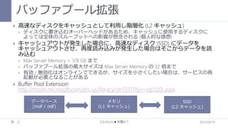 バッファプール拡張


高速なディスクをキャッシュとして利用し階層化 (L2 キャッシュ)




キャッシュアウトが発生した場合に、高速なディスク (SSD) にデータを
キャッシュアウトさせ、再度読み込みが発生した場合はそこからデータを読
み込む






ディスクに書き込むオーバーヘッドがあるため、キャッシュに使用するディスクに
よっては全体のスループットへの影響が懸念される (個人的な感想)

Max Server Memory = 128 GB まで
バッファプール拡張の最大サイズは Max Server Memory の 32 倍まで
有効 / 無効化はオンラインでできるが、サイズを小さくしたい場合は、サービスの再
起動が必要となることがある

Buffer Pool Extension
http://msdn.microsoft.com/en-us/library/dn133176(v=sql.120).aspx
データベース
(mdf / ndf)

21

メモリ
(L1 キャッシュ)

SQLWorld★大阪#17

SSD
(L2 キャッシュ)

2013/09/14

 
