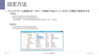 設定方法


バッファプール拡張はデータベース単位ではなくインスタンス単位で設定をする


有効化




無効化


22

ALTER SERVER CONFIGURATION
SET BUFFER POOL EXTENSION ON
(FILENAME = 'F:¥ExtendPool¥ExtendPool.BPE', SIZE = 20GB)

ALTER SERVER CONFIGURATION
SET BUFFER POOL EXTENSION OFF

SQLWorld★大阪#17

2013/09/14

 